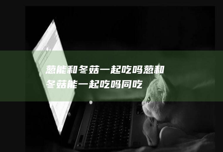 葱能和冬菇一起吃吗_葱和冬菇能一起吃吗/同吃