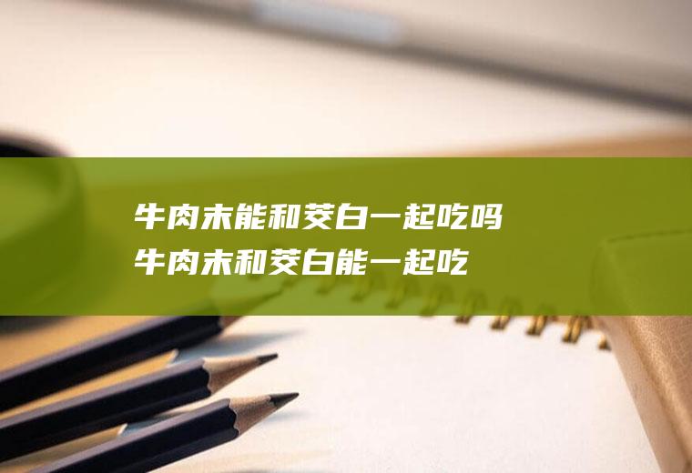 牛肉末能和茭白一起吃吗_牛肉末和茭白能一起吃吗/同吃