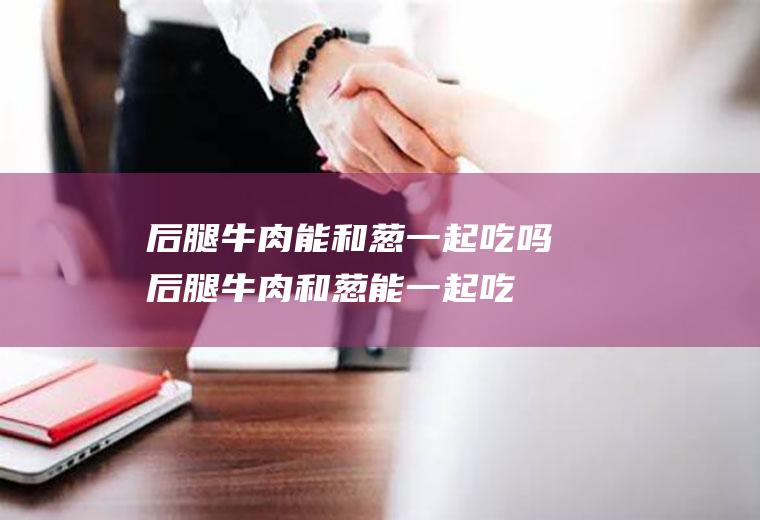 后腿牛肉能和葱一起吃吗后腿牛肉和葱能一起吃