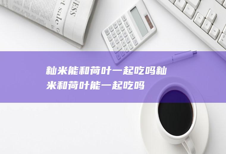 籼米能和荷叶一起吃吗_籼米和荷叶能一起吃吗/同吃