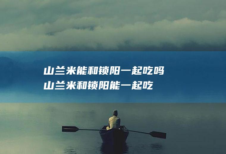 山兰米能和锁阳一起吃吗_山兰米和锁阳能一起吃吗/同吃