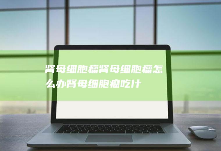 肾母细胞瘤_肾母细胞瘤怎么办_肾母细胞瘤吃什么好_肾母细胞瘤的症状