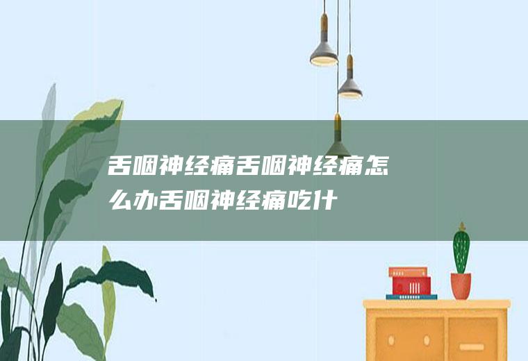 舌咽神经痛_舌咽神经痛怎么办_舌咽神经痛吃什么好_舌咽神经痛的症状