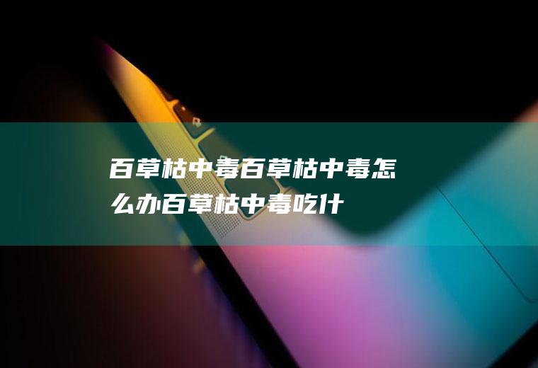 百草枯中毒_百草枯中毒怎么办_百草枯中毒吃什么好_百草枯中毒的症状