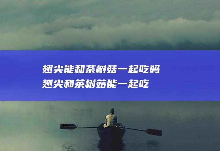 翅尖能和茶树菇一起吃吗_翅尖和茶树菇能一起吃吗/同吃