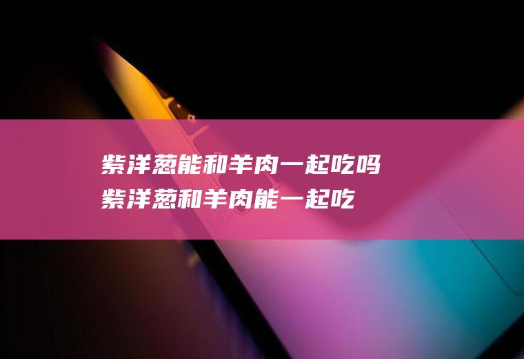 紫洋葱能和羊肉一起吃吗_紫洋葱和羊肉能一起吃吗/同吃