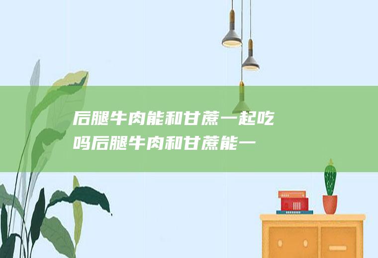 后腿牛肉能和甘蔗一起吃吗_后腿牛肉和甘蔗能一起吃吗/同吃