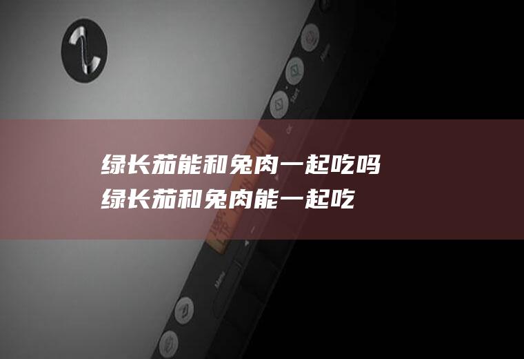 绿长茄能和兔肉一起吃吗_绿长茄和兔肉能一起吃吗/同吃