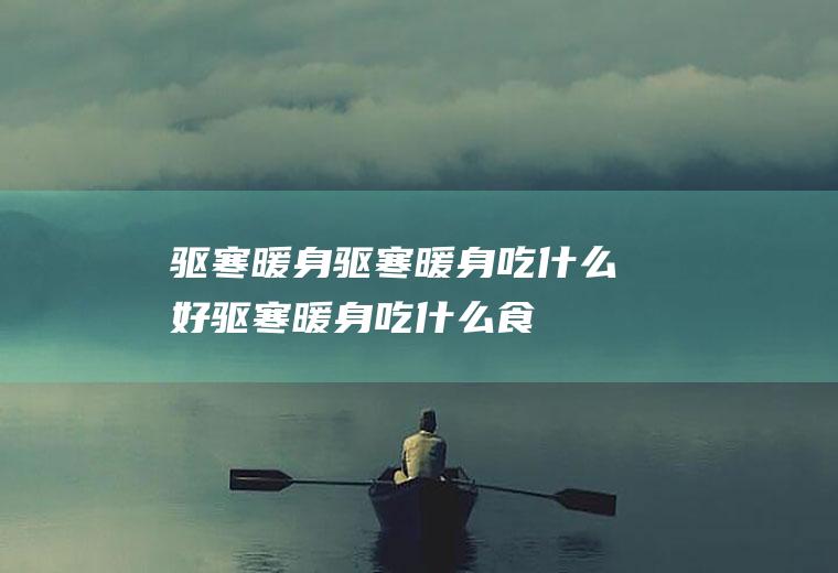 驱寒暖身_驱寒暖身吃什么好_驱寒暖身吃什么食物好_驱寒暖身的食物