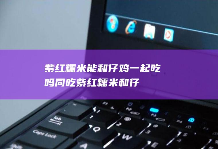 紫红糯米能和仔鸡一起吃吗/同吃_紫红糯米和仔鸡相克吗