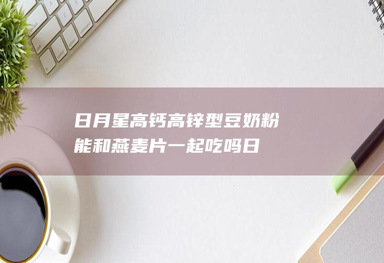 日月星高钙高锌型豆奶粉能和燕麦片一起吃吗_日月星高钙高锌型豆奶粉和燕麦片能一起吃吗/同吃