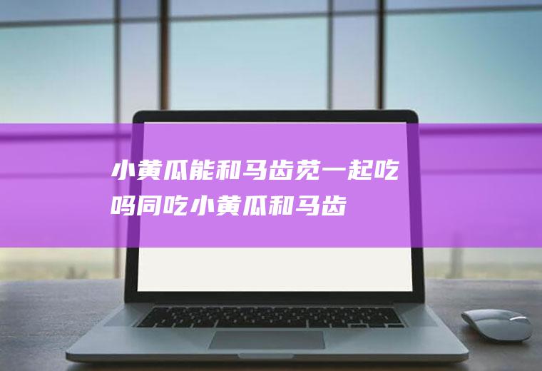 小黄瓜能和马齿苋一起吃吗/同吃_小黄瓜和马齿苋相克吗
