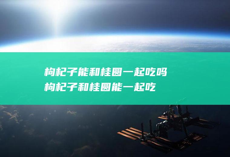 枸杞子能和桂圆一起吃吗_枸杞子和桂圆能一起吃吗/同吃