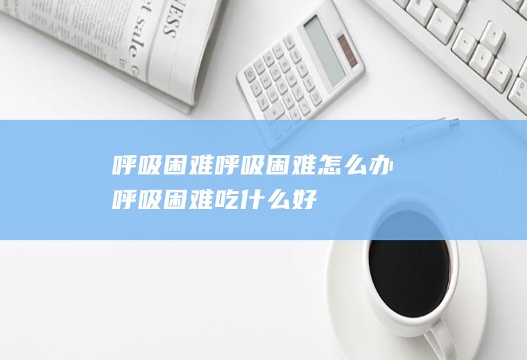 呼吸困难_呼吸困难怎么办_呼吸困难吃什么好_呼吸困难的症状