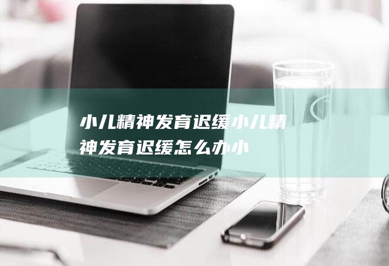 小儿精神发育迟缓_小儿精神发育迟缓怎么办_小儿精神发育迟缓吃什么好_小儿精神发育迟缓的症状