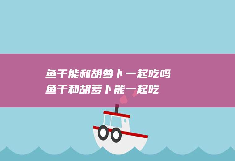 鱼干能和胡萝卜一起吃吗_鱼干和胡萝卜能一起吃吗/同吃