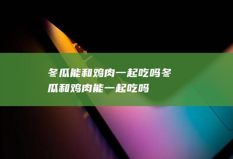 冬瓜能和鸡肉一起吃吗_冬瓜和鸡肉能一起吃吗/同吃
