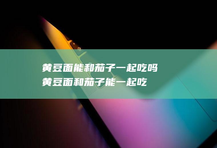 黄豆面能和茄子一起吃吗_黄豆面和茄子能一起吃吗/同吃