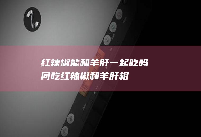 红辣椒能和羊肝一起吃吗/同吃_红辣椒和羊肝相克吗
