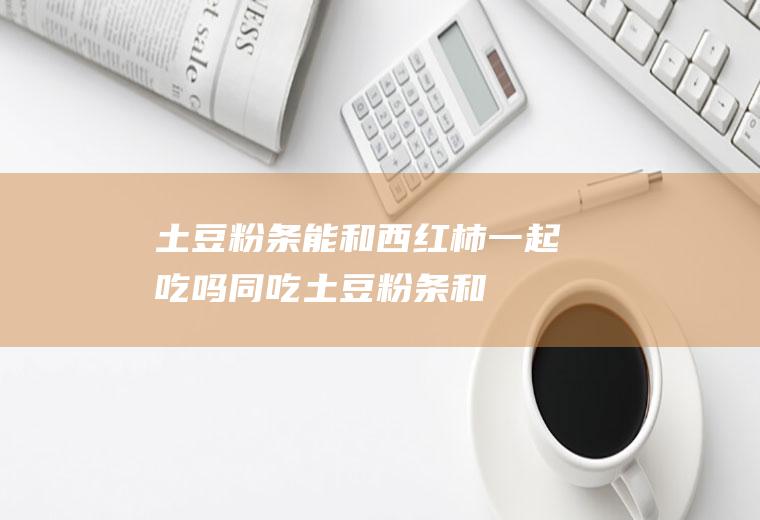 土豆粉条能和西红柿一起吃吗/同吃_土豆粉条和西红柿相克吗