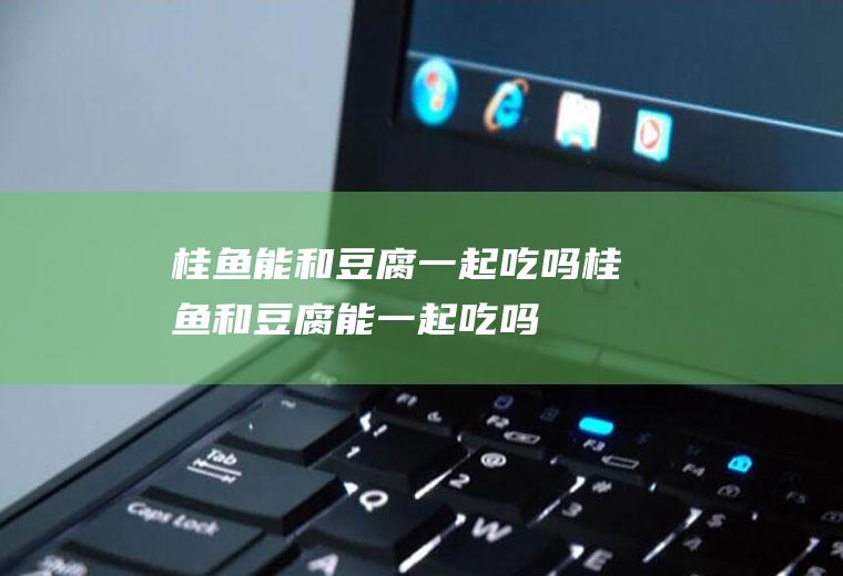 桂鱼能和豆腐一起吃吗_桂鱼和豆腐能一起吃吗/同吃