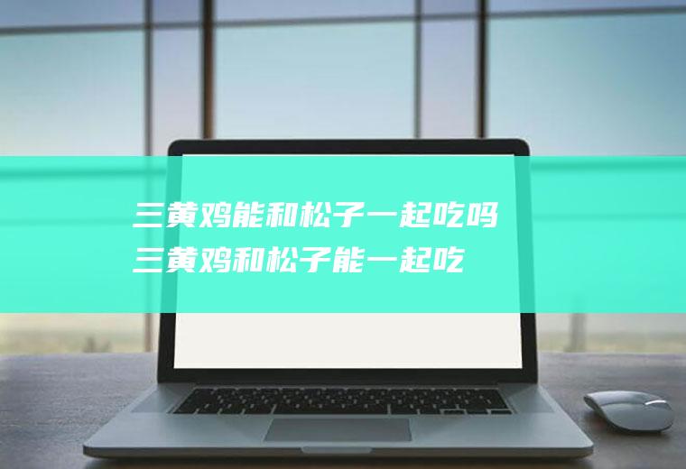 三黄鸡能和松子一起吃吗_三黄鸡和松子能一起吃吗/同吃