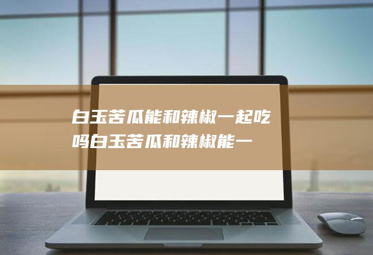 白玉苦瓜能和辣椒一起吃吗_白玉苦瓜和辣椒能一起吃吗/同吃