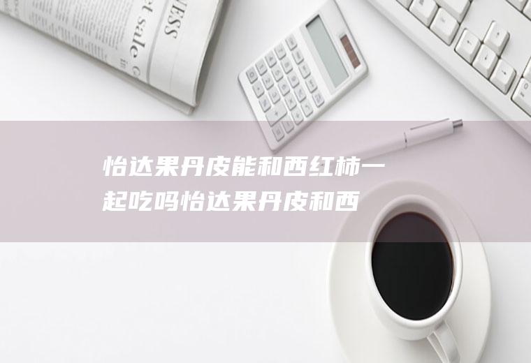 怡达果丹皮能和西红柿一起吃吗_怡达果丹皮和西红柿能一起吃吗/同吃