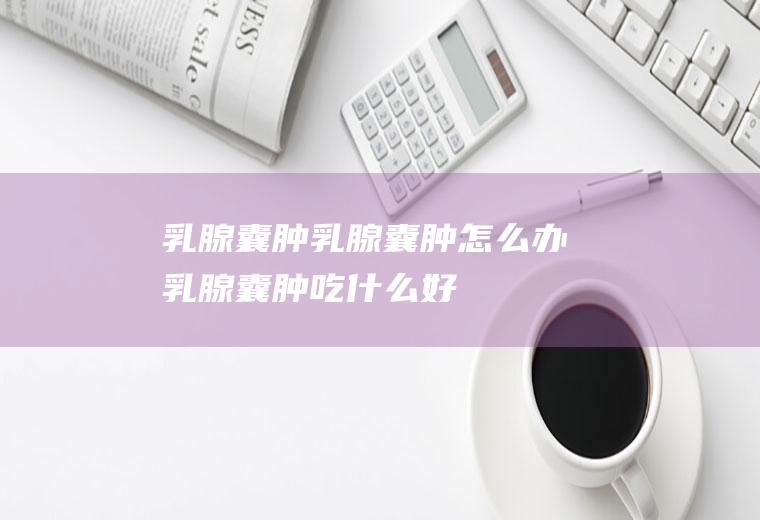 乳腺囊肿_乳腺囊肿怎么办_乳腺囊肿吃什么好_乳腺囊肿的症状
