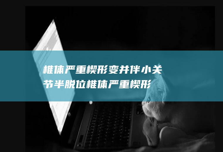 椎体严重楔形变并伴小关节半脱位_椎体严重楔形变并伴小关节半脱位怎么办_椎体严重楔形变并伴小关节半脱位吃什么好_椎体严重楔形变并伴小关节半脱位的症状