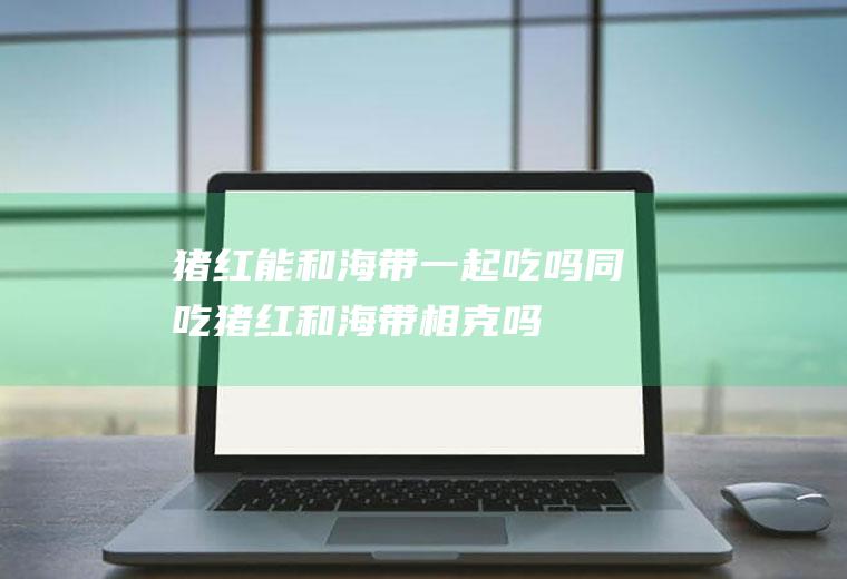 猪红能和海带一起吃吗/同吃_猪红和海带相克吗
