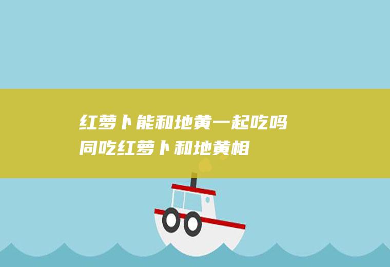 红萝卜能和地黄一起吃吗/同吃_红萝卜和地黄相克吗