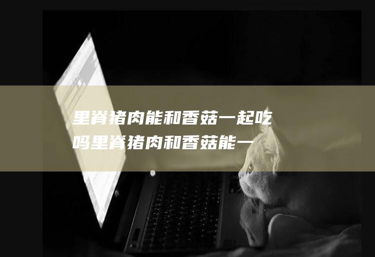 里脊猪肉能和香菇一起吃吗_里脊猪肉和香菇能一起吃吗/同吃