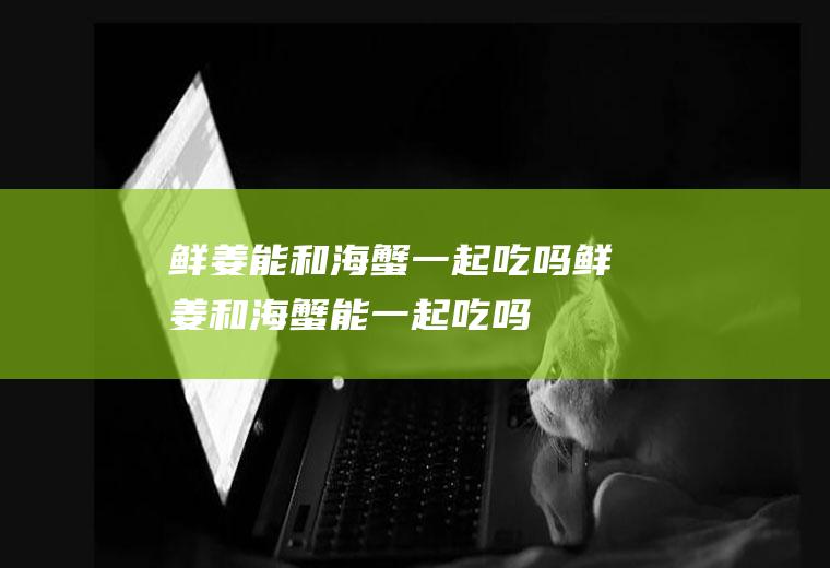 鲜姜能和海蟹一起吃吗_鲜姜和海蟹能一起吃吗/同吃
