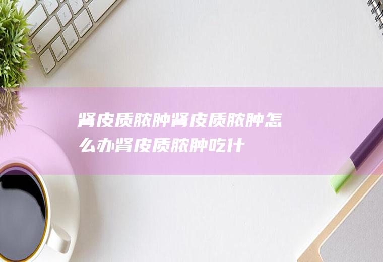 肾皮质脓肿_肾皮质脓肿怎么办_肾皮质脓肿吃什么好_肾皮质脓肿的症状