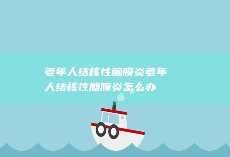 老年人结核性脑膜炎_老年人结核性脑膜炎怎么办_老年人结核性脑膜炎吃什么好_老年人结核性脑膜炎的症状