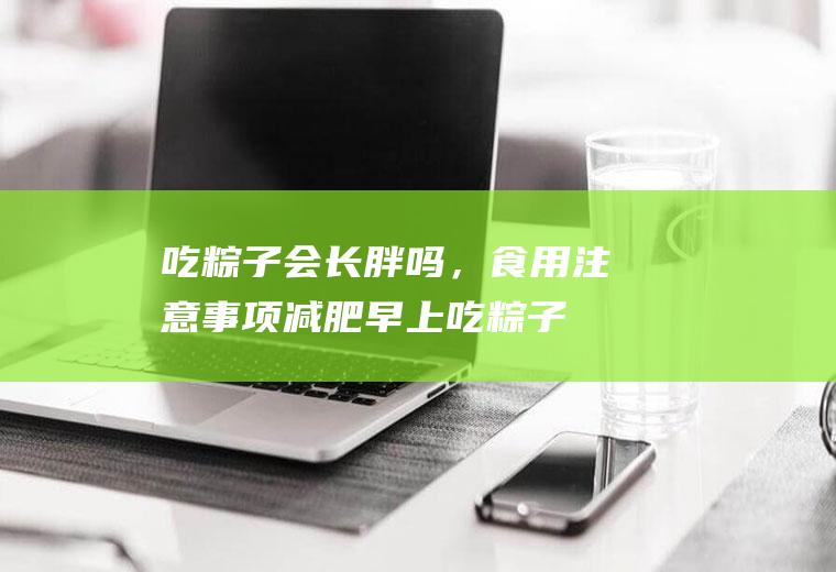 吃粽子会长胖吗，食用注意事项(减肥早上吃粽子会胖吗)