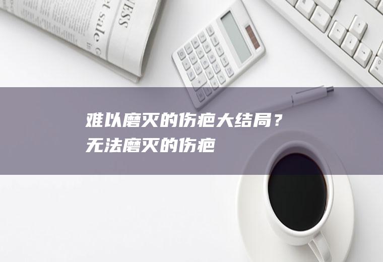 难以磨灭的伤疤大结局？(无法磨灭的伤疤)