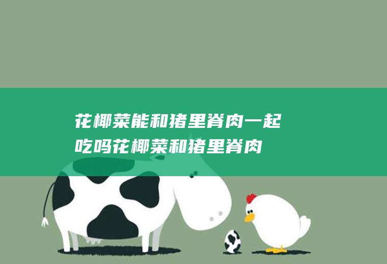花椰菜能和猪里脊肉一起吃吗_花椰菜和猪里脊肉能一起吃吗/同吃