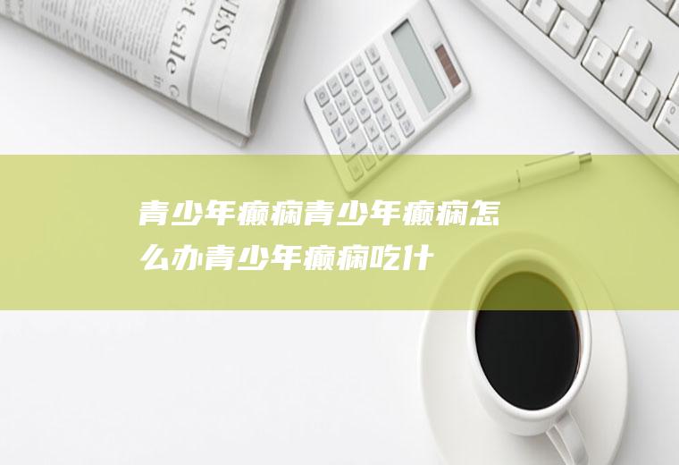 青少年癫痫_青少年癫痫怎么办_青少年癫痫吃什么好_青少年癫痫的症状