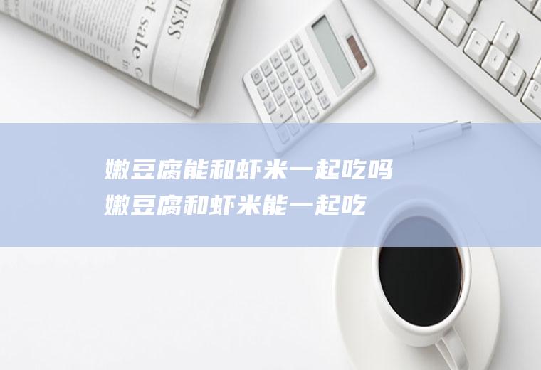 嫩豆腐能和虾米一起吃吗_嫩豆腐和虾米能一起吃吗/同吃