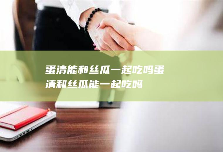 蛋清能和丝瓜一起吃吗_蛋清和丝瓜能一起吃吗/同吃