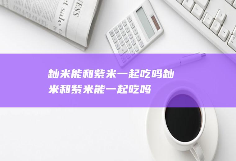 籼米能和紫米一起吃吗_籼米和紫米能一起吃吗/同吃