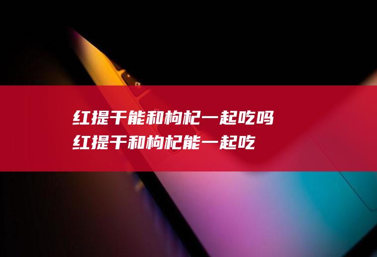 红提干能和枸杞一起吃吗_红提干和枸杞能一起吃吗/同吃