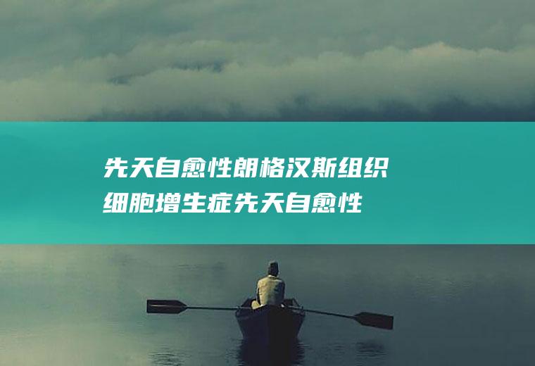 先天自愈性朗格汉斯组织细胞增生症_先天自愈性朗格汉斯组织细胞增生症怎么办_先天自愈性朗格汉斯组织细胞增生症吃什么好_先天自愈性朗格汉斯组织细胞增生症的症状