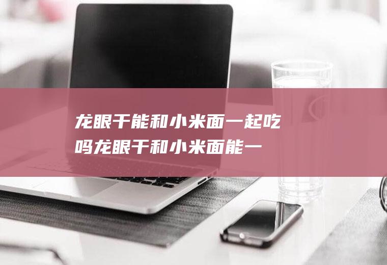 龙眼干能和小米面一起吃吗_龙眼干和小米面能一起吃吗/同吃