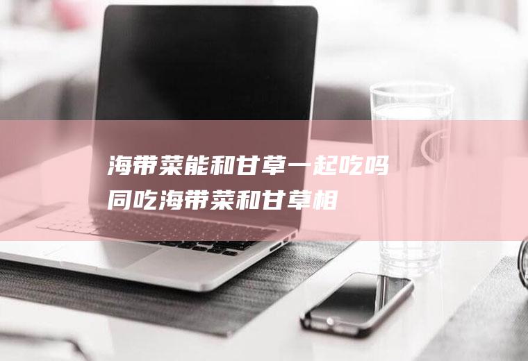 海带菜能和甘草一起吃吗/同吃_海带菜和甘草相克吗