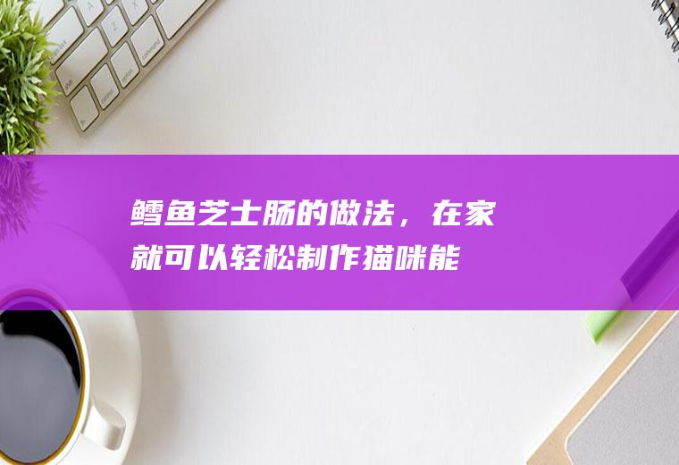 鳕鱼芝士肠的做法，在家就可以轻松制作(猫咪能吃鳕鱼芝士肠吗)