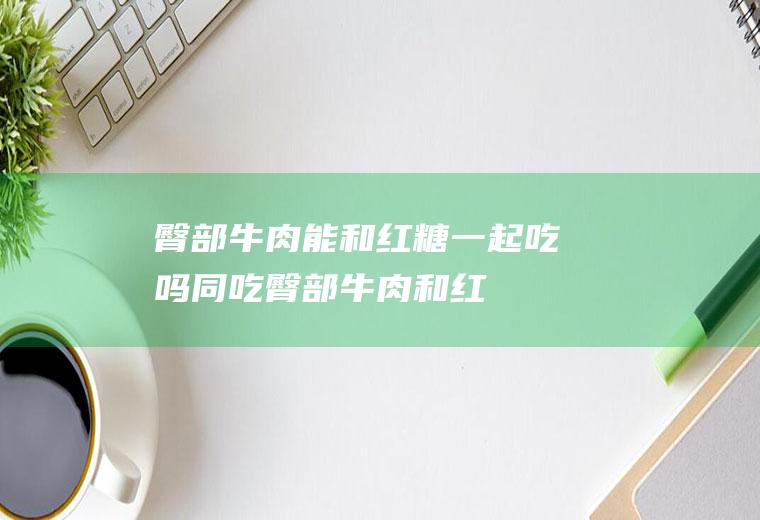 臀部牛肉能和红糖一起吃吗/同吃_臀部牛肉和红糖相克吗