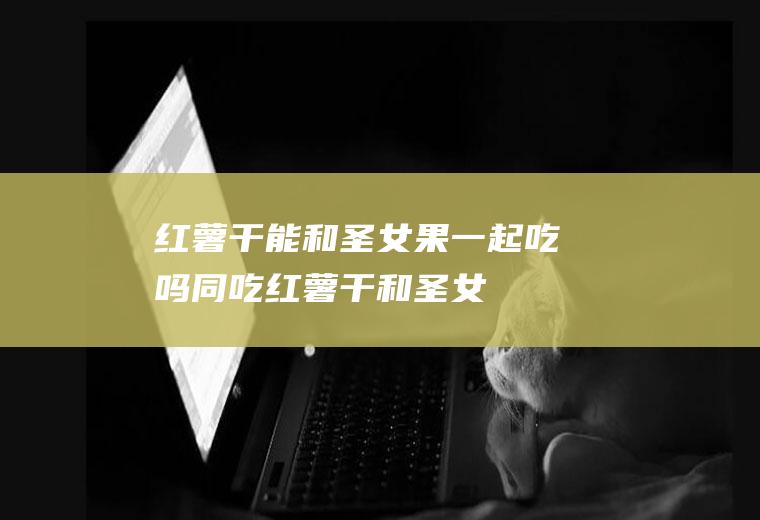红薯干能和圣女果一起吃吗/同吃_红薯干和圣女果相克吗
